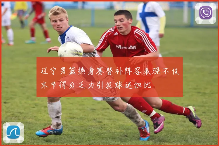 辽宁男篮热身赛替补阵容表现不佳末节得分乏力引发球迷担忧