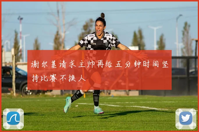 谢尔基请求主帅再给五分钟时间坚持比赛不换人