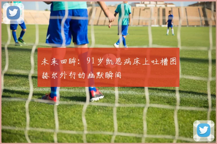 未来回眸：91岁凯恩病床上吐槽图赫尔外行的幽默瞬间